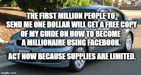 Become a Millionaire | THE FIRST MILLION PEOPLE TO SEND ME ONE DOLLAR WILL GET A FREE COPY; OF MY GUIDE ON HOW TO BECOME A MILLIONAIRE USING FACEBOOK. ACT NOW BECAUSE SUPPLIES ARE LIMITED. | image tagged in humor | made w/ Imgflip meme maker
