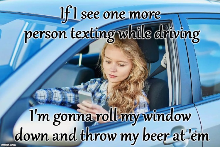 Texting while driving | If I see one more person texting while driving; I'm gonna roll my window down and throw my beer at 'em | image tagged in texting while driving,texting and driving,beer,throw my beer | made w/ Imgflip meme maker