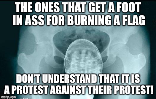 foot in ass |  THE ONES THAT GET A FOOT IN ASS FOR BURNING A FLAG; DON’T UNDERSTAND THAT IT IS A PROTEST AGAINST THEIR PROTEST! | image tagged in foot in ass | made w/ Imgflip meme maker