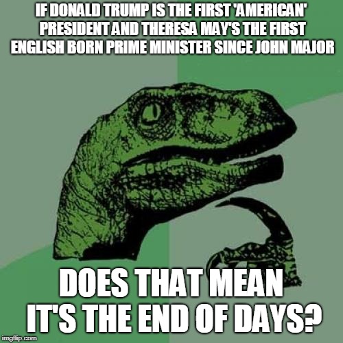 Philosoraptor | IF DONALD TRUMP IS THE FIRST 'AMERICAN' PRESIDENT AND THERESA MAY'S THE FIRST ENGLISH BORN PRIME MINISTER SINCE JOHN MAJOR; DOES THAT MEAN IT'S THE END OF DAYS? | image tagged in memes,philosoraptor,crazy,political,end of days,nostradamus | made w/ Imgflip meme maker