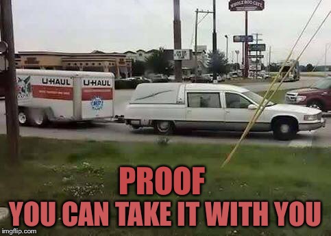 PROOF; YOU CAN TAKE IT WITH YOU | image tagged in hauling to heaven | made w/ Imgflip meme maker