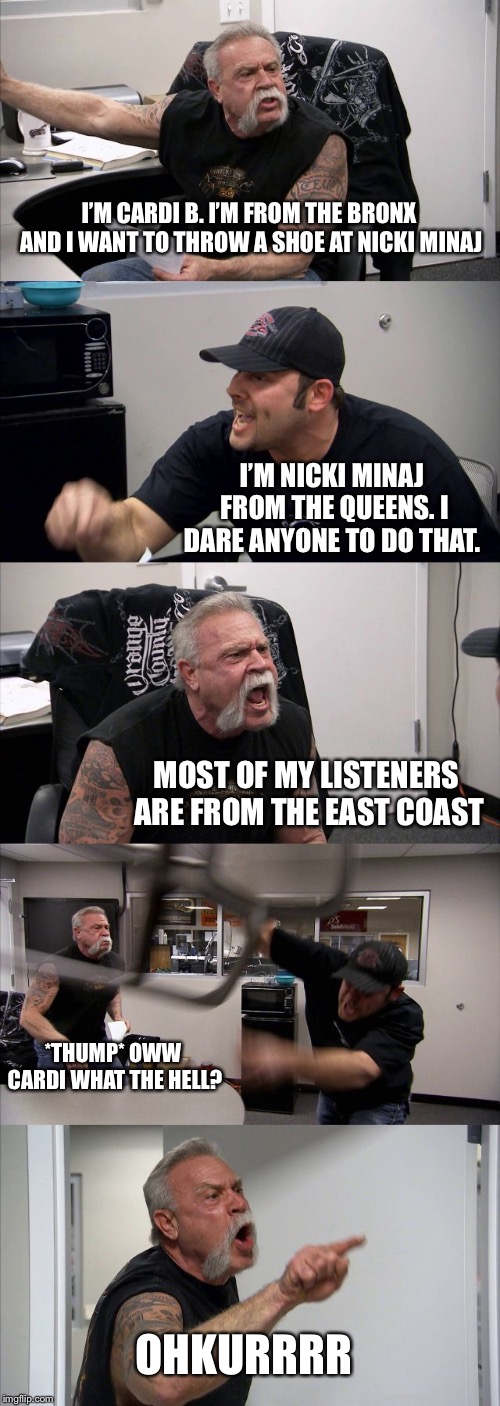 American Chopper Argument Meme | I’M CARDI B. I’M FROM THE BRONX AND I WANT TO THROW A SHOE AT NICKI MINAJ; I’M NICKI MINAJ FROM THE QUEENS. I DARE ANYONE TO DO THAT. MOST OF MY LISTENERS ARE FROM THE EAST COAST; *THUMP* OWW CARDI WHAT THE HELL? OHKURRRR | image tagged in memes,american chopper argument | made w/ Imgflip meme maker