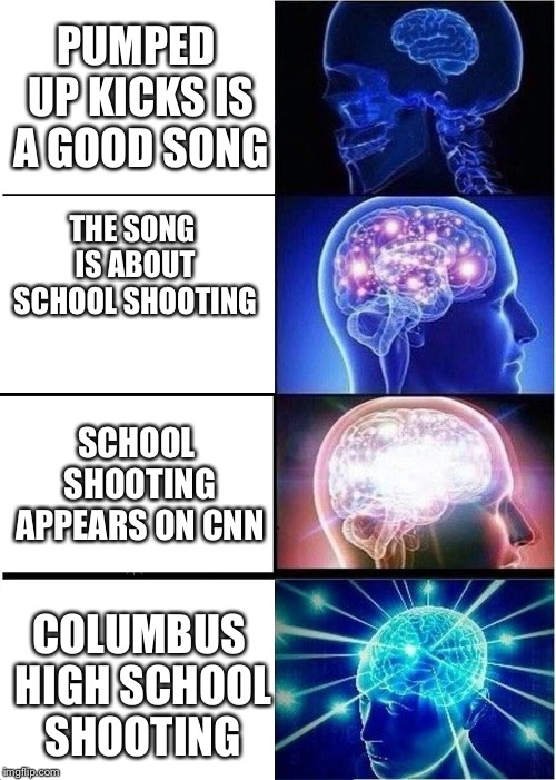 Expanding Brain Meme | PUMPED UP KICKS IS A GOOD SONG; THE SONG IS ABOUT SCHOOL SHOOTING; SCHOOL SHOOTING APPEARS ON CNN; COLUMBUS HIGH SCHOOL SHOOTING | image tagged in memes,expanding brain | made w/ Imgflip meme maker