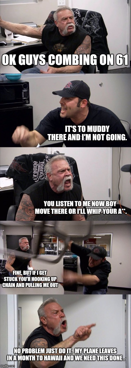 American Chopper Argument Meme | OK GUYS COMBING ON 61; IT'S TO MUDDY THERE AND I'M NOT GOING. YOU LISTEN TO ME NOW BOY MOVE THERE OR I'LL WHIP YOUR A**. FINE, BUT IF I GET STUCK YOU'R HOOKING UP CHAIN AND PULLING ME OUT; NO PROBLEM JUST DO IT. 
MY PLANE LEAVES IN A MONTH TO HAWAII AND WE NEED THIS DONE . | image tagged in memes,american chopper argument | made w/ Imgflip meme maker