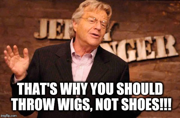 Jerry Springer | THAT'S WHY YOU SHOULD THROW WIGS, NOT SHOES!!! | image tagged in jerry springer | made w/ Imgflip meme maker