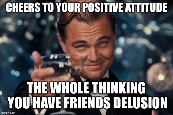 Leonardo Dicaprio Cheers Meme | CHEERS TO YOUR POSITIVE ATTITUDE THE WHOLE THINKING YOU HAVE FRIENDS DELUSION | image tagged in memes,leonardo dicaprio cheers | made w/ Imgflip meme maker
