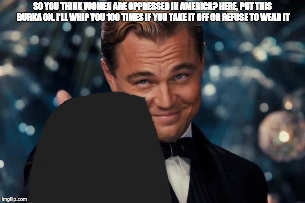 SO YOU THINK WOMEN ARE OPPRESSED IN AMERICA? HERE, PUT THIS BURKA ON. I'LL WHIP YOU 100 TIMES IF YOU TAKE IT OFF OR REFUSE TO WEAR IT | image tagged in sexism,leonardo dicaprio cheers | made w/ Imgflip meme maker