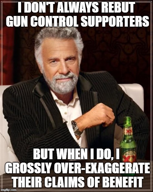 The Most Interesting Man In The World Meme | I DON'T ALWAYS REBUT GUN CONTROL SUPPORTERS BUT WHEN I DO, I GROSSLY OVER-EXAGGERATE THEIR CLAIMS OF BENEFIT | image tagged in memes,the most interesting man in the world | made w/ Imgflip meme maker