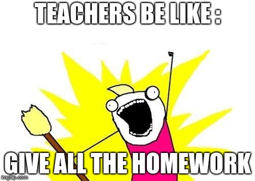 X All The Y | TEACHERS BE LIKE :; GIVE ALL THE HOMEWORK | image tagged in memes,x all the y | made w/ Imgflip meme maker