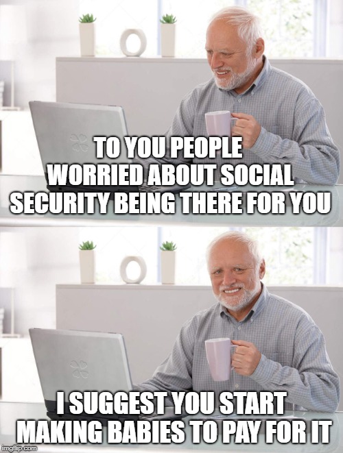 I'll gladly pay you in my will for a grand-child today | TO YOU PEOPLE WORRIED ABOUT SOCIAL SECURITY BEING THERE FOR YOU; I SUGGEST YOU START MAKING BABIES TO PAY FOR IT | image tagged in social security,who pays,stop borrowing,the young generation shall pay,the ol switcheroo | made w/ Imgflip meme maker
