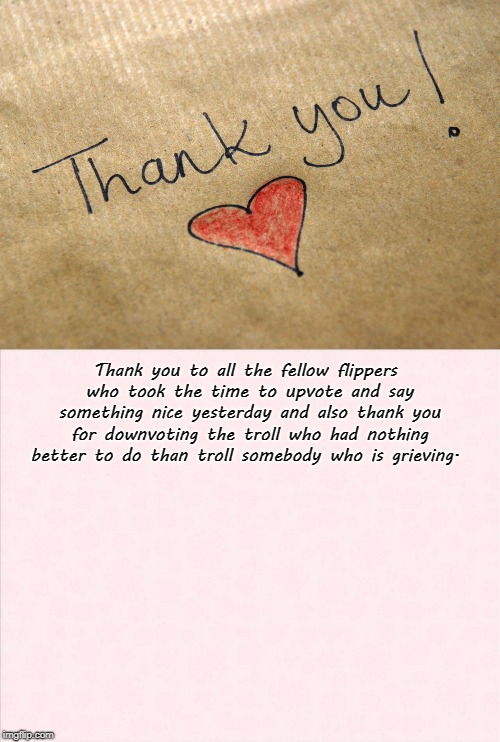 Thank you! | Thank you to all the fellow flippers who took the time to upvote and say something nice yesterday and also thank you for downvoting the troll who had nothing better to do than troll somebody who is grieving. | image tagged in friends,kind words,upvotes,don't be a pathetic hateful troll | made w/ Imgflip meme maker