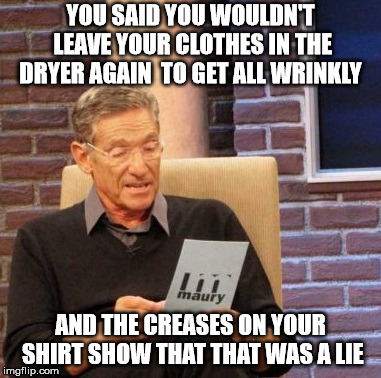 Maury Lie Detector Meme | YOU SAID YOU WOULDN'T LEAVE YOUR CLOTHES IN THE DRYER AGAIN  TO GET ALL WRINKLY; AND THE CREASES ON YOUR SHIRT SHOW THAT THAT WAS A LIE | image tagged in memes,maury lie detector | made w/ Imgflip meme maker