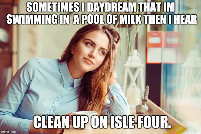 does anyone else feel me here? | SOMETIMES I DAYDREAM THAT IM SWIMMING IN  A POOL OF MILK THEN I HEAR; CLEAN UP ON ISLE FOUR. | image tagged in milk,daydreams | made w/ Imgflip meme maker