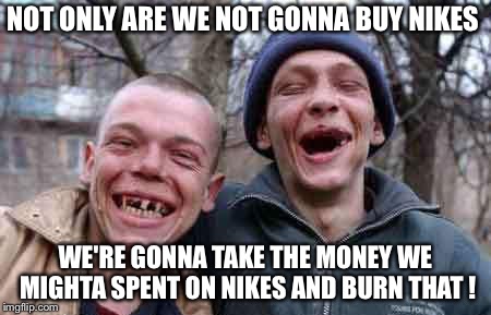 Nike-hatin' rednecks | NOT ONLY ARE WE NOT GONNA BUY NIKES; WE'RE GONNA TAKE THE MONEY WE MIGHTA SPENT ON NIKES AND BURN THAT ! | image tagged in rednecks | made w/ Imgflip meme maker