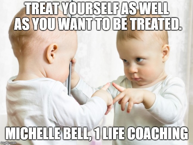 baby mirror | TREAT YOURSELF AS WELL AS YOU WANT TO BE TREATED. MICHELLE BELL, 1 LIFE COACHING | image tagged in baby mirror | made w/ Imgflip meme maker