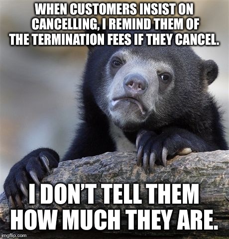 Confession Bear Meme | WHEN CUSTOMERS INSIST ON CANCELLING, I REMIND THEM OF THE TERMINATION FEES IF THEY CANCEL. I DON’T TELL THEM HOW MUCH THEY ARE. | image tagged in memes,confession bear | made w/ Imgflip meme maker