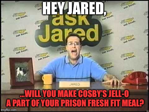 Bill Cosby Subway Fresh Fit Meal | HEY JARED, ...WILL YOU MAKE COSBY’S JELL-O A PART OF YOUR PRISON FRESH FIT MEAL? | image tagged in ask jared,memes,bill cosby,jello,fresh,prison | made w/ Imgflip meme maker