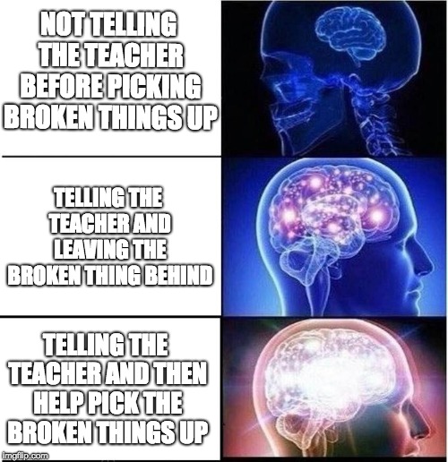 Expanding Brain | NOT TELLING THE TEACHER BEFORE PICKING BROKEN THINGS UP; TELLING THE TEACHER AND LEAVING THE BROKEN THING BEHIND; TELLING THE TEACHER AND THEN HELP PICK THE BROKEN THINGS UP | image tagged in expanding brain | made w/ Imgflip meme maker
