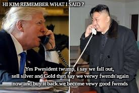 #TRUMPandTHEPATRIOTSversusTHEBANKSTERS | HI KIM REMEMBER WHAT I SAID ? Yes Pwesident twump, i say we fall out, sell silver and Gold then say we verwy fwends'again now and buy it back we become vewy good fwends | image tagged in donald trump,kim jong un,the patriot,heroes of the storm,the great awakening,the donald | made w/ Imgflip meme maker