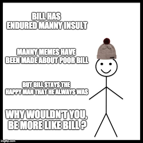 Be Like Bill | BILL HAS ENDURED MANNY INSULT; MANNY MEMES HAVE BEEN MADE ABOUT POOR BILL; BUT BILL STAYS THE HAPPY MAN THAT HE ALWAYS WAS; WHY WOULDN'T YOU, BE MORE LIKE BILL ? | image tagged in memes,be like bill | made w/ Imgflip meme maker