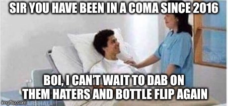 Sir, you've been in a coma | SIR YOU HAVE BEEN IN A COMA SINCE 2016; BOI, I CAN’T WAIT TO DAB ON THEM HATERS AND BOTTLE FLIP AGAIN | image tagged in sir you've been in a coma | made w/ Imgflip meme maker