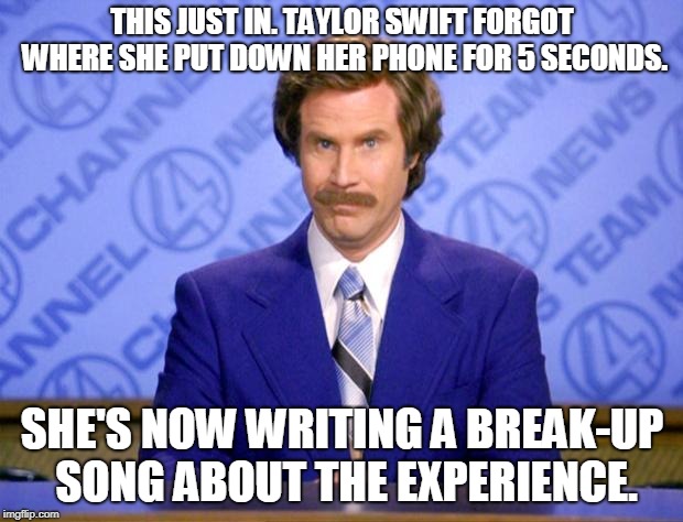 This just in  | THIS JUST IN. TAYLOR SWIFT FORGOT WHERE SHE PUT DOWN HER PHONE FOR 5 SECONDS. SHE'S NOW WRITING A BREAK-UP SONG ABOUT THE EXPERIENCE. | image tagged in this just in | made w/ Imgflip meme maker