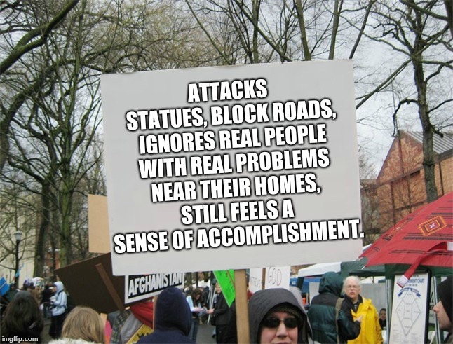 Blank protest sign | ATTACKS STATUES, BLOCK ROADS, IGNORES REAL PEOPLE WITH REAL PROBLEMS NEAR THEIR HOMES, STILL FEELS A SENSE OF ACCOMPLISHMENT. | image tagged in blank protest sign | made w/ Imgflip meme maker