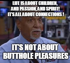 butthole pleasures | LIFE IS ABOUT CHILDREN, AND PASSION, AND SPIRIT!  IT'S ALL ABOUT CONNECTIONS ! IT'S NOT ABOUT BUTTHOLE PLEASURES | image tagged in virgin | made w/ Imgflip meme maker
