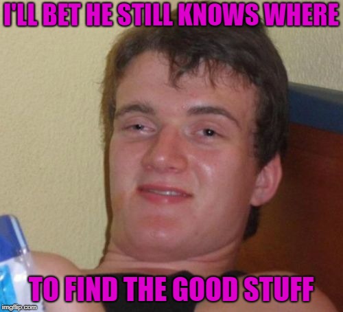 10 Guy Meme | I'LL BET HE STILL KNOWS WHERE TO FIND THE GOOD STUFF | image tagged in memes,10 guy | made w/ Imgflip meme maker
