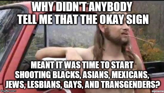 almost politically correct redneck | WHY DIDN'T ANYBODY TELL ME THAT THE OKAY SIGN; MEANT IT WAS TIME TO START SHOOTING BLACKS, ASIANS, MEXICANS,  JEWS, LESBIANS, GAYS, AND TRANSGENDERS? | image tagged in almost politically correct redneck | made w/ Imgflip meme maker