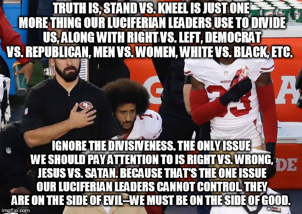 Stand vs. Kneel-Our Luciferian Leaders Love It! | TRUTH IS, STAND VS. KNEEL IS JUST ONE MORE THING OUR LUCIFERIAN LEADERS USE TO DIVIDE US, ALONG WITH RIGHT VS. LEFT, DEMOCRAT VS. REPUBLICAN, MEN VS. WOMEN, WHITE VS. BLACK, ETC. IGNORE THE DIVISIVENESS. THE ONLY ISSUE WE SHOULD PAY ATTENTION TO IS RIGHT VS. WRONG, JESUS VS. SATAN. BECAUSE THAT'S THE ONE ISSUE OUR LUCIFERIAN LEADERS CANNOT CONTROL. THEY ARE ON THE SIDE OF EVIL--WE MUST BE ON THE SIDE OF GOOD. | image tagged in ufhealth nfl football team freemasonry luciferians standorkneel | made w/ Imgflip meme maker