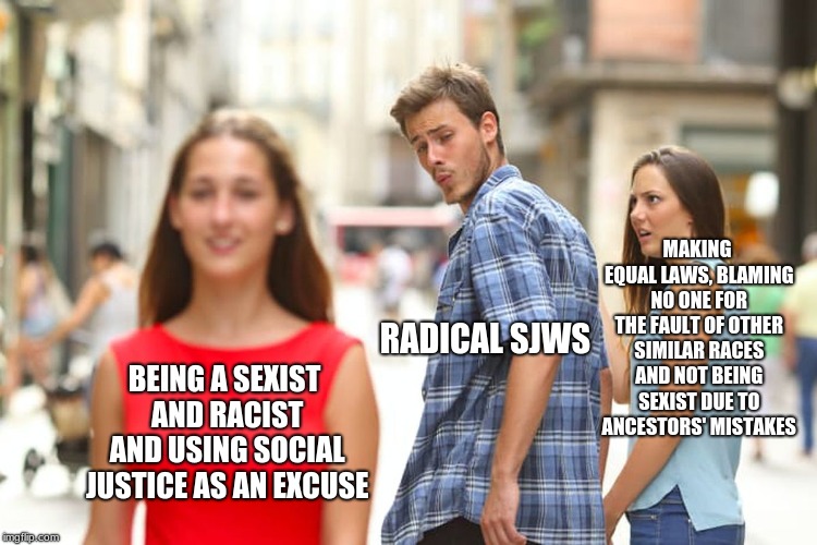Distracted Boyfriend Meme | MAKING EQUAL LAWS, BLAMING NO ONE FOR THE FAULT OF OTHER SIMILAR RACES AND NOT BEING SEXIST DUE TO ANCESTORS' MISTAKES; RADICAL SJWS; BEING A SEXIST AND RACIST AND USING SOCIAL JUSTICE AS AN EXCUSE | image tagged in memes,distracted boyfriend | made w/ Imgflip meme maker