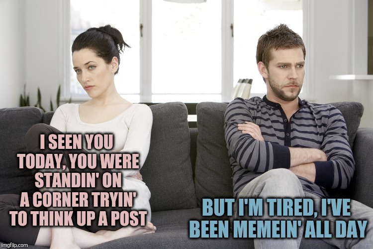 couple arguing | I SEEN YOU TODAY, YOU WERE STANDIN' ON A CORNER
TRYIN' TO THINK UP A POST BUT I'M TIRED, I'VE BEEN MEMEIN' ALL DAY | image tagged in couple arguing | made w/ Imgflip meme maker