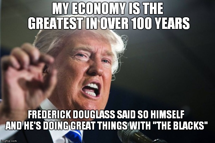 For Those Who Hate Presidents Who Brag On Themselves... | MY ECONOMY IS THE GREATEST IN OVER 100 YEARS; FREDERICK DOUGLASS SAID SO HIMSELF AND HE'S DOING GREAT THINGS WITH "THE BLACKS" | image tagged in donald trump | made w/ Imgflip meme maker