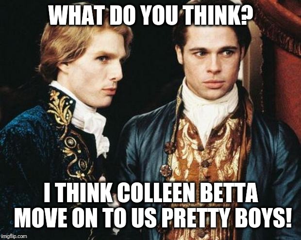 interview vampire | WHAT DO YOU THINK? I THINK COLLEEN BETTA MOVE ON TO US PRETTY BOYS! | image tagged in interview vampire | made w/ Imgflip meme maker