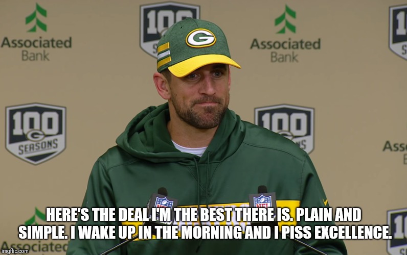  HERE'S THE DEAL I'M THE BEST THERE IS. PLAIN AND SIMPLE. I WAKE UP IN THE MORNING AND I PISS EXCELLENCE. | image tagged in aaron rodgers | made w/ Imgflip meme maker