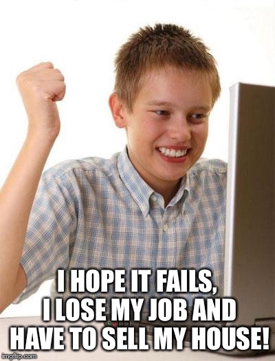 First Day On The Internet Kid Meme | I HOPE IT FAILS, I LOSE MY JOB AND HAVE TO SELL MY HOUSE! | image tagged in memes,first day on the internet kid | made w/ Imgflip meme maker