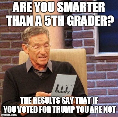 Maury Lie Detector Meme | ARE YOU SMARTER THAN A 5TH GRADER? THE RESULTS SAY THAT IF YOU VOTED FOR TRUMP YOU ARE NOT | image tagged in memes,maury lie detector | made w/ Imgflip meme maker