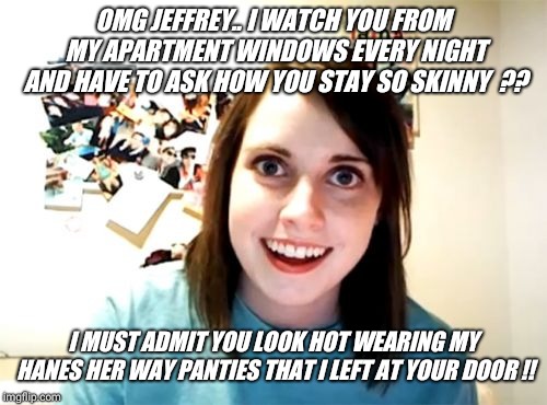 Apartment neighbors.. search,  meme, or comment "hanesherway" so skinny and cute !! | OMG JEFFREY.. I WATCH YOU FROM MY APARTMENT WINDOWS EVERY NIGHT AND HAVE TO ASK HOW YOU STAY SO SKINNY  ?? I MUST ADMIT YOU LOOK HOT WEARING MY HANES HER WAY PANTIES THAT I LEFT AT YOUR DOOR !! | image tagged in memes,overly attached girlfriend,cute,selfie,panties,girl | made w/ Imgflip meme maker
