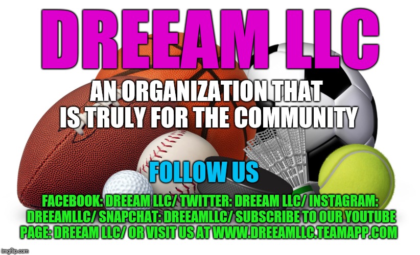 Sports | DREEAM LLC; AN ORGANIZATION THAT IS TRULY FOR THE COMMUNITY; FOLLOW US; FACEBOOK: DREEAM LLC/
TWITTER: DREEAM LLC/
INSTAGRAM: DREEAMLLC/
SNAPCHAT: DREEAMLLC/
SUBSCRIBE TO OUR YOUTUBE PAGE: DREEAM LLC/
OR VISIT US AT WWW.DREEAMLLC.TEAMAPP.COM | image tagged in sports | made w/ Imgflip meme maker