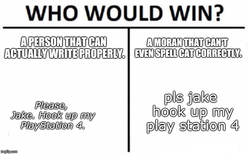 I'm a professional writer. And if your the 2nd one, you might be understandable. (Console Games) | A PERSON THAT CAN ACTUALLY WRITE PROPERLY. A MORAN THAT CAN'T EVEN SPELL CAT CORRECTLY. pls jake hook up my play station 4; Please, Jake. Hook up my PlayStation 4. | image tagged in memes,who would win,writing,spelling,whydoesitstaffbronymemes,funny | made w/ Imgflip meme maker