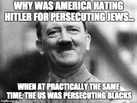 Why were we hating Hitler? |  WHY WAS AMERICA HATING HITLER FOR PERSECUTING JEWS... WHEN AT PRACTICALLY THE SAME TIME, THE US WAS PERSECUTING BLACKS | image tagged in adolf hitler | made w/ Imgflip meme maker
