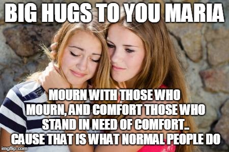 BIG HUGS TO YOU MARIA; MOURN WITH THOSE WHO MOURN, AND COMFORT THOSE WHO STAND IN NEED OF COMFORT.. CAUSE THAT IS WHAT NORMAL PEOPLE DO | made w/ Imgflip meme maker