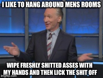 Bill the Asshole Seeker | I LIKE TO HANG AROUND MENS ROOMS; WIPE FRESHLY SHITTED ASSES WITH MY HANDS AND THEN LICK THE SHIT OFF | image tagged in bill maher is an asshole,lick em up billy,billy the lick,rin a rin rimmer | made w/ Imgflip meme maker