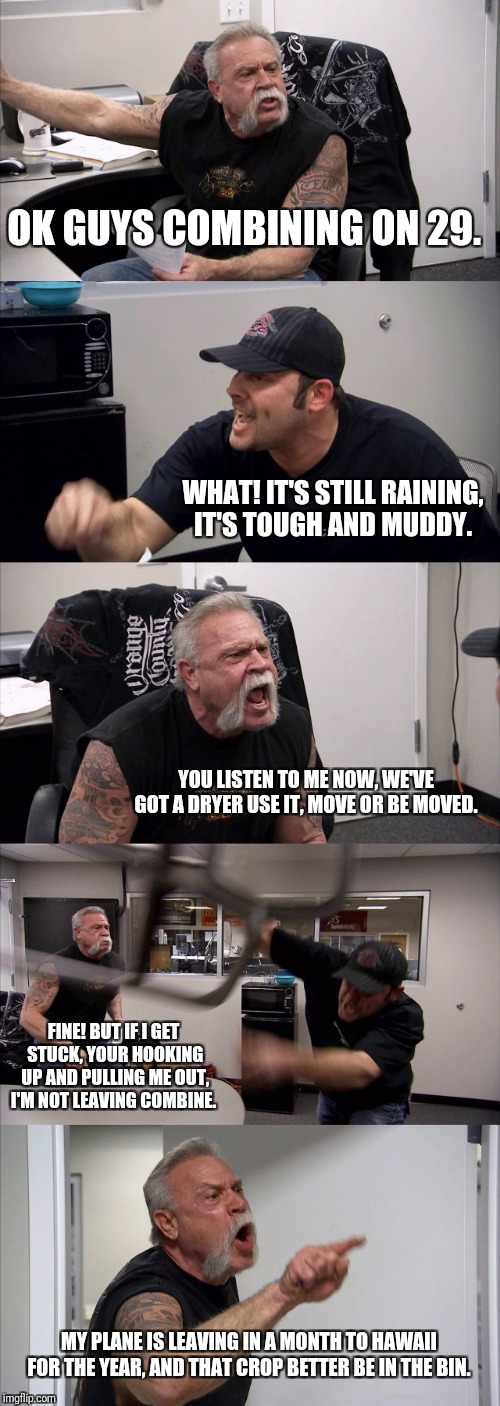American Chopper Argument | OK GUYS COMBINING ON 29. WHAT! IT'S STILL RAINING, IT'S TOUGH AND MUDDY. YOU LISTEN TO ME NOW, WE'VE GOT A DRYER USE IT, MOVE OR BE MOVED. FINE! BUT IF I GET STUCK, YOUR HOOKING UP AND PULLING ME OUT, I'M NOT LEAVING COMBINE. MY PLANE IS LEAVING IN A MONTH TO HAWAII FOR THE YEAR, AND THAT CROP BETTER BE IN THE BIN. | image tagged in memes,american chopper argument | made w/ Imgflip meme maker