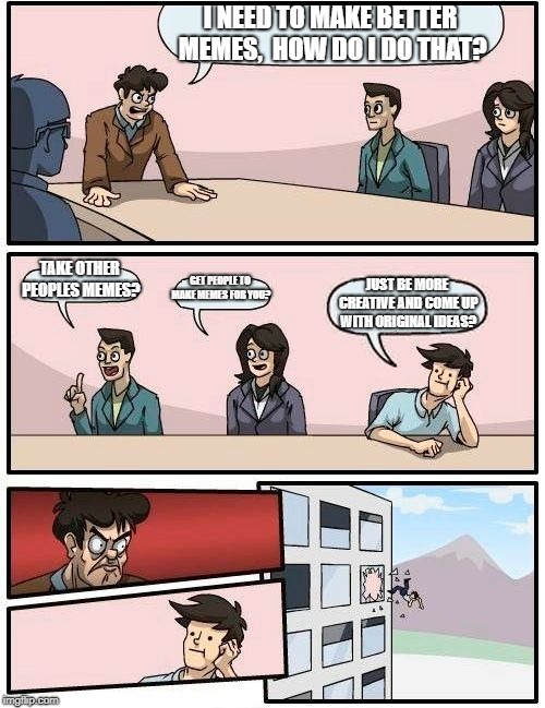 Boardroom Meeting Suggestion | I NEED TO MAKE BETTER MEMES,  HOW DO I DO THAT? TAKE OTHER PEOPLES MEMES? GET PEOPLE TO MAKE MEMES FOR YOU? JUST BE MORE CREATIVE AND COME UP WITH ORIGINAL IDEAS? | image tagged in memes,boardroom meeting suggestion | made w/ Imgflip meme maker