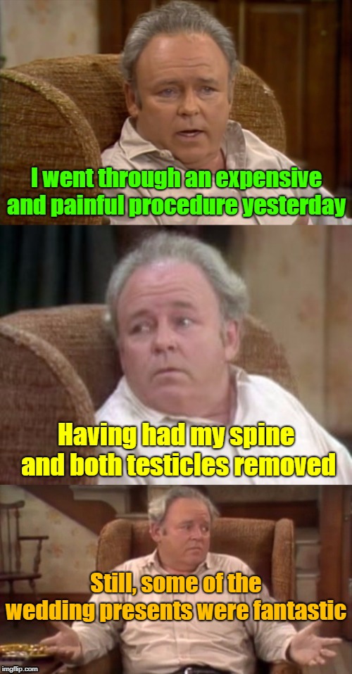 "The Beginning" or "The End" | I went through an expensive and painful procedure yesterday; Having had my spine and both testicles removed; Still, some of the wedding presents were fantastic | image tagged in bad pun archie bunker,marriage,wedding,husband wife,life,memes | made w/ Imgflip meme maker