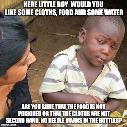 Third World Skeptical Kid | HERE LITTLE BOY

WOULD YOU LIKE SOME CLOTHS, FOOD AND SOME WATER; ARE YOU SURE THAT THE FOOD IS NOT POISONED OR THAT THE CLOTHS ARE NOT SECOND HAND. NO NEEDLE MARKS IN THE BOTTLES? | image tagged in memes,third world skeptical kid | made w/ Imgflip meme maker