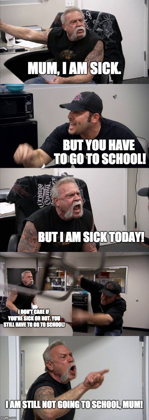 How to make a terrible excuse | MUM, I AM SICK. BUT YOU HAVE TO GO TO SCHOOL! BUT I AM SICK TODAY! I DON'T CARE IF YOU'RE SICK OR NOT. YOU STILL HAVE TO GO TO SCHOOL! I AM STILL NOT GOING TO SCHOOL, MUM! | image tagged in memes,american chopper argument,school,mum,sick | made w/ Imgflip meme maker