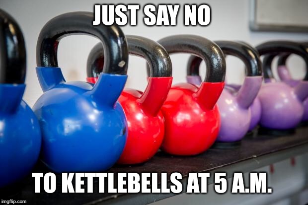 Kettlebells | JUST SAY NO; TO KETTLEBELLS AT 5 A.M. | image tagged in kettlebells | made w/ Imgflip meme maker